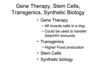 Gene Therapy, Stem Cells, Transgenics, Synthetic Biology Gene Therapy All muscle cells in a dog Could be used to transfer Aids/HIV immunity Transgenics Higher Food production Stem Cells Synthetic biology 