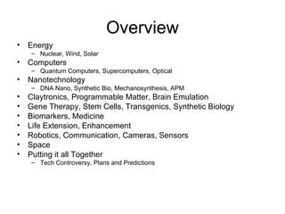 Overview Energy Nuclear, Wind, Solar Computers Quantum Computers, Supercomputers, Optical Nanotechnology DNA Nano, Synthetic Bio, Mechanosynthesis, APM Claytronics, Programmable Matter, Brain Emulation Gene Therapy, Stem Cells, Transgenics, Synthetic Biology Biomarkers, Medicine Life Extension, Enhancement Robotics, Communication, Cameras, Sensors Space Putting it all Together Tech Controversy, Plans and Predictions 