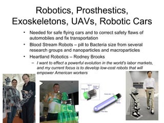 Robotics, Prosthestics, Exoskeletons, UAVs, Robotic Cars Needed for safe flying cars and to correct safety flaws of automobiles and fix transportation Blood Stream Robots – pill to Bacteria size from several research groups and nanoparticles and macroparticles Heartland Robotics – Rodney Brooks I want to effect a powerful evolution in the world's labor markets, and my current focus is to develop low-cost robots that will empower American workers 