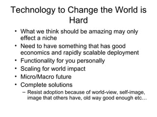 Technology to Change the World is Hard What we think should be amazing may only effect a niche Need to have something that has good economics and rapidly scalable deployment Functionality for you personally Scaling for world impact Micro/Macro future Complete solutions Resist adoption because of world-view, self-image, image that others have, old way good enough etc… 
