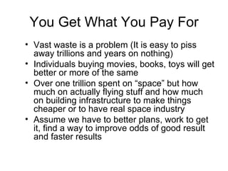 You Get What You Pay For Vast waste is a problem (It is easy to piss away trillions and years on nothing) Individuals buying movies, books, toys will get better or more of the same Over one trillion spent on “space” but how much on actually flying stuff and how much on building infrastructure to make things cheaper or to have real space industry Assume we have to better plans, work to get it, find a way to improve odds of good result and faster results 