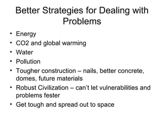 Better Strategies for Dealing with Problems Energy CO2 and global warming Water  Pollution Tougher construction – nails, better concrete, domes, future materials Robust Civilization – can’t let vulnerabilities and problems fester Get tough and spread out to space 