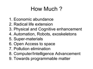 How Much ? 1. Economic abundance 2. Radical life extension 3. Physical and Cognitive enhancement 4. Automation, Robots, exoskeletons 5. Super-materials 6. Open Access to space 7. Pollution elimination 8. Computer/Intelligence Advancement 9. Towards programmable matter 