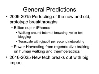 General Predictions 2009-2015 Perfecting of the now and old, prototype breakthroughs Billion super-iPhones Walking around Internet browsing, voice-text blogging Terascale with gigabit per second networking Power Harvesting from regenerative braking on human walking and thermoelectrics 2016-2025 New tech breaks out with big impact 
