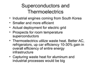 Superconductors and Thermoelectrics Industrial engines coming from South Korea Smaller and more efficient Actual deployment for electric grid Prospects for room temperature superconductors Thermoelectrics utilize waste heat. Better AC, refrigerators, up car efficiency 10-30% gain in overall efficiency of entire energy infrastructure Capturing waste heat for aluminum and industrial processes would be big 