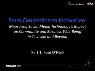 From Connection to Innovation:
Measuring Social Media Technology’s Impact
on Community and Business Well-Being
in Techville and Beyond
Part 1: Kate O’Neill
 