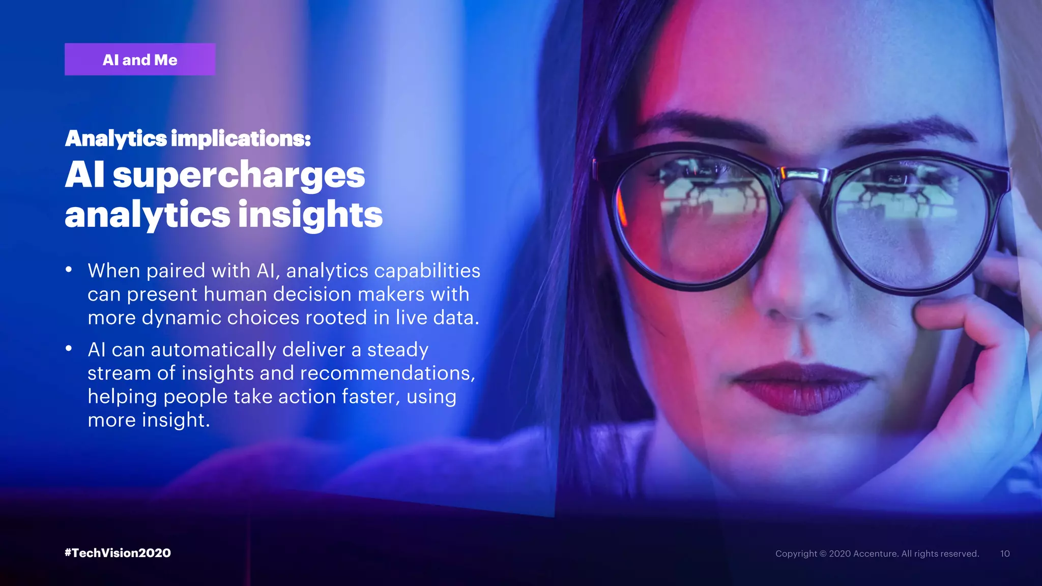 #TechVision2020
AI supercharges
analytics insights
• When paired with AI, analytics capabilities
can present human decision makers with
more dynamic choices rooted in live data.
• AI can automatically deliver a steady
stream of insights and recommendations,
helping people take action faster, using
more insight.
Analytics implications:
AI and Me
#TechVision2020
 