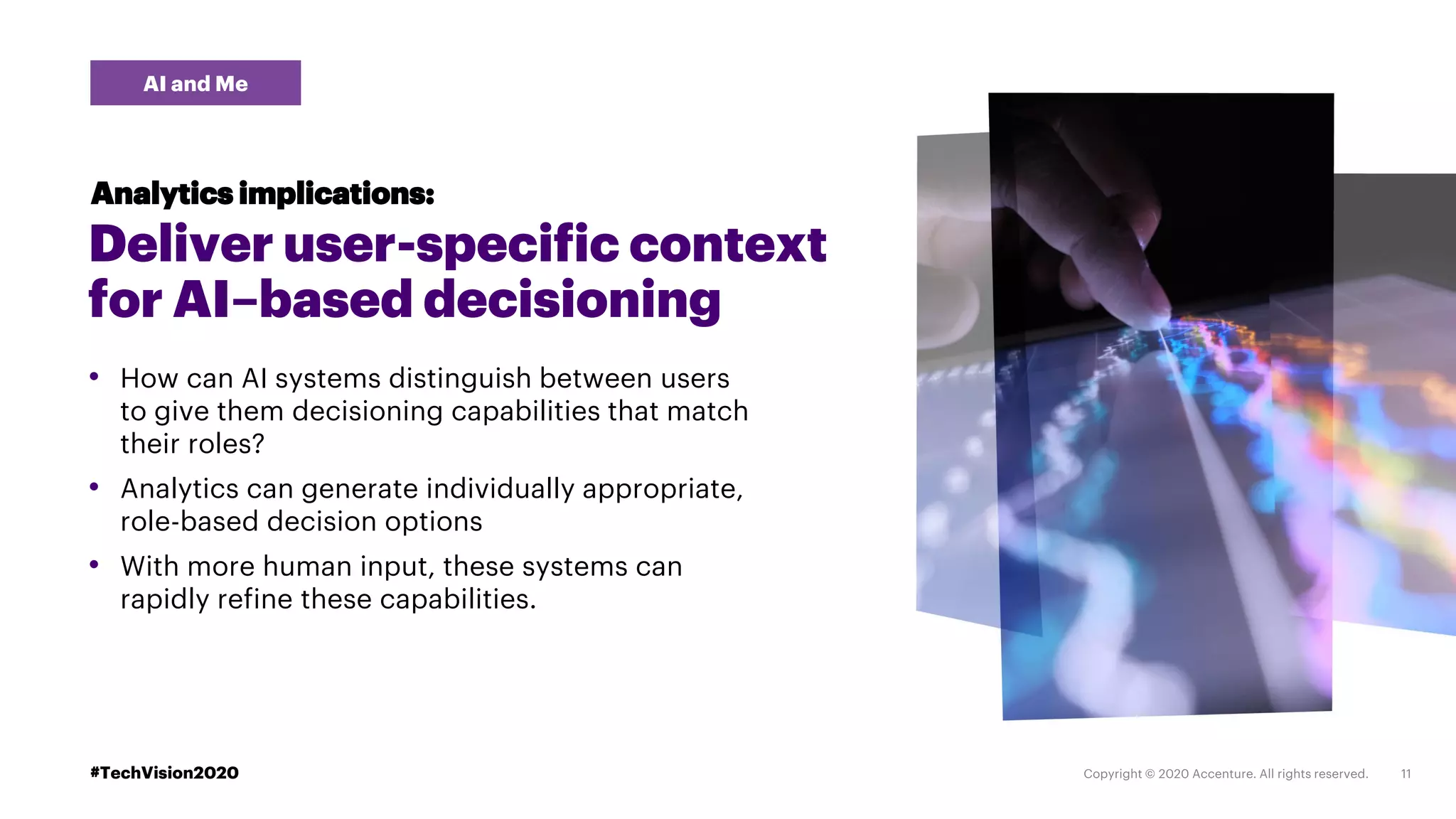 #TechVision2020
Deliver user-specific context
for AI–based decisioning
• How can AI systems distinguish between users
to give them decisioning capabilities that match
their roles?
• Analytics can generate individually appropriate,
role-based decision options
• With more human input, these systems can
rapidly refine these capabilities.
Analytics implications:
AI and Me
 