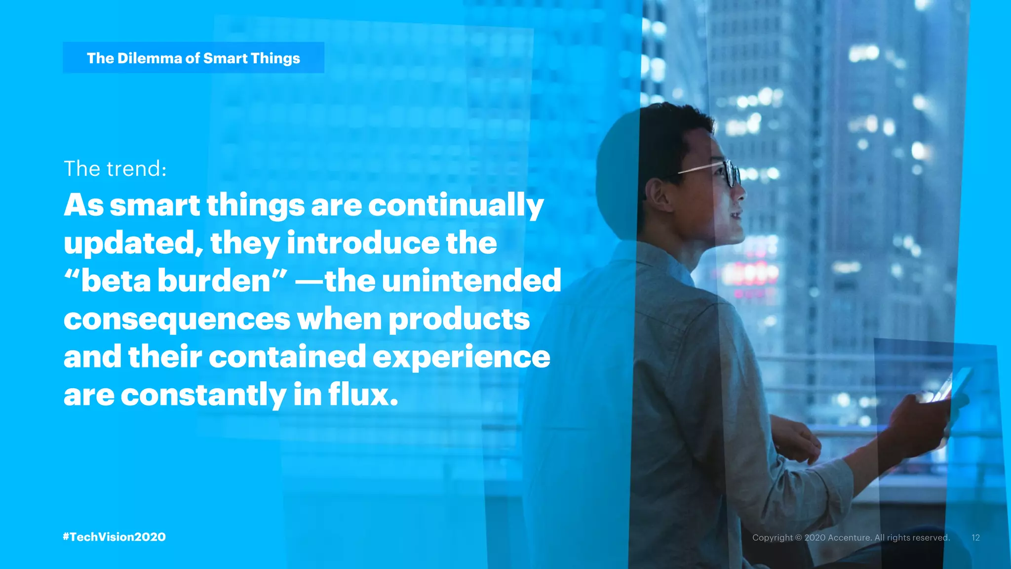 #TechVision2020
The Dilemma of Smart Things
As smart things are continually
updated, they introduce the
“beta burden” —the unintended
consequences when products
and their contained experience
are constantly in flux.
The trend:
#TechVision2020
 
