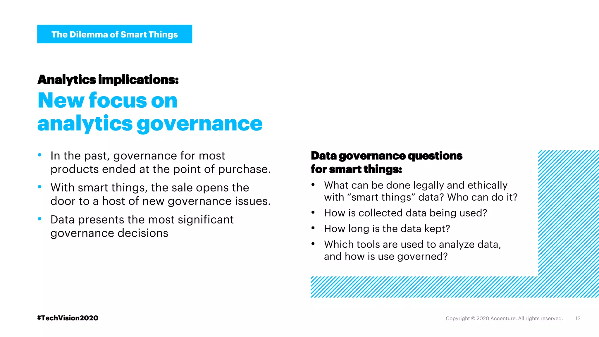 #TechVision2020
The Dilemma of Smart Things
New focus on
analytics governance
• In the past, governance for most
products ended at the point of purchase.
• With smart things, the sale opens the
door to a host of new governance issues.
• Data presents the most significant
governance decisions
Analytics implications:
Data governance questions
for smart things:
• What can be done legally and ethically
with “smart things” data? Who can do it?
• How is collected data being used?
• How long is the data kept?
• Which tools are used to analyze data,
and how is use governed?
 