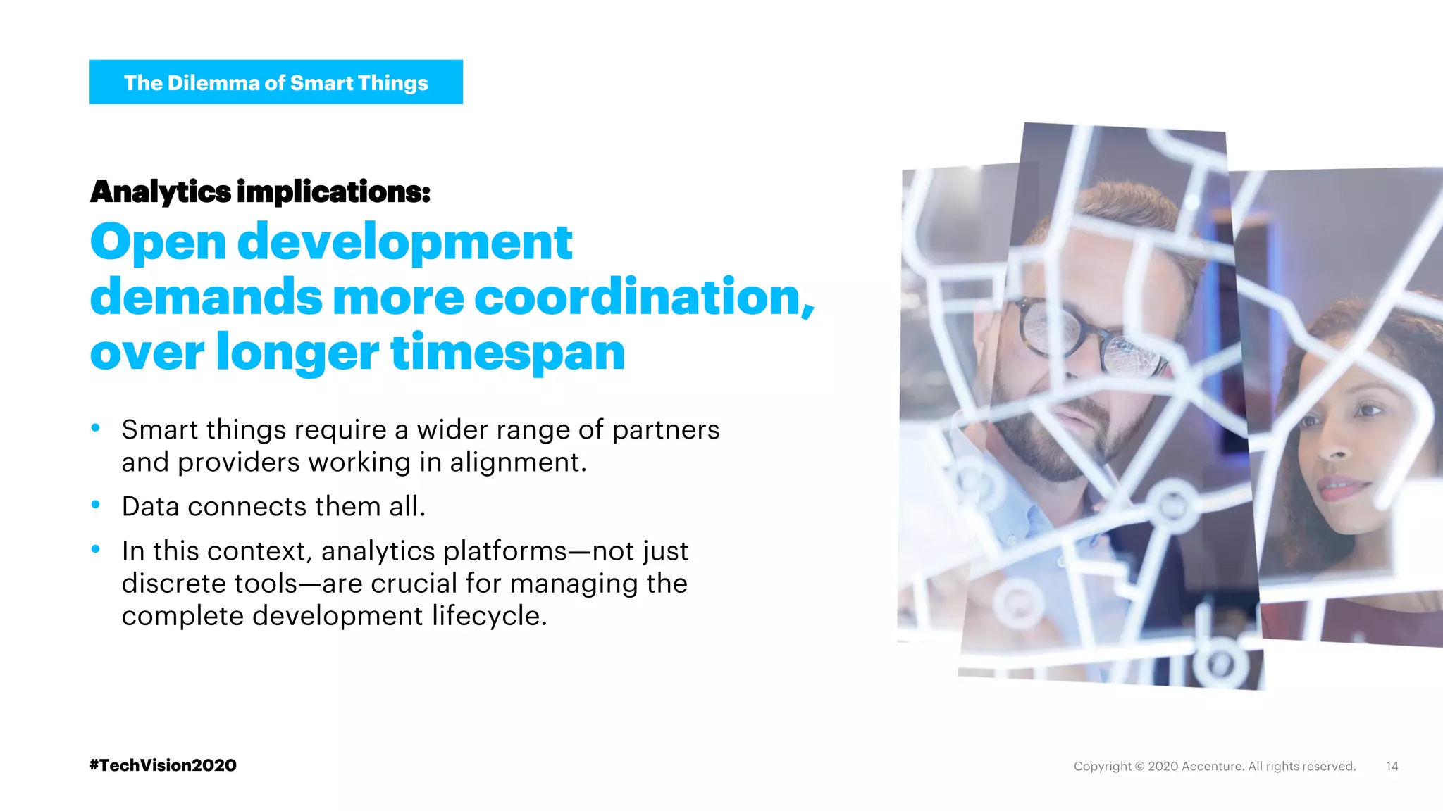 #TechVision2020
Open development
demands more coordination,
over longer timespan
• Smart things require a wider range of partners
and providers working in alignment.
• Data connects them all.
• In this context, analytics platforms—not just
discrete tools—are crucial for managing the
complete development lifecycle.
Analytics implications:
The Dilemma of Smart Things
#TechVision2020
 