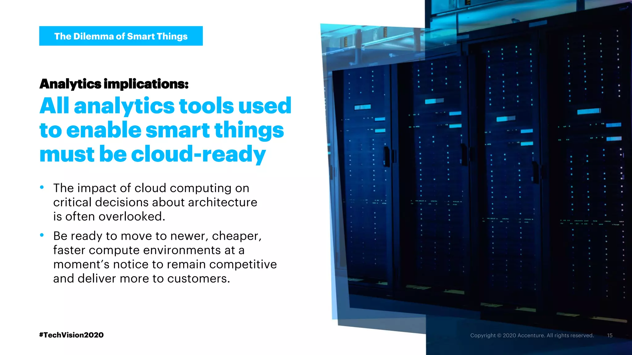 All analytics tools used
to enable smart things
must be cloud-ready
Analytics implications:
• The impact of cloud computing on
critical decisions about architecture
is often overlooked.
• Be ready to move to newer, cheaper,
faster compute environments at a
moment’s notice to remain competitive
and deliver more to customers.
The Dilemma of Smart Things
#TechVision2020
 