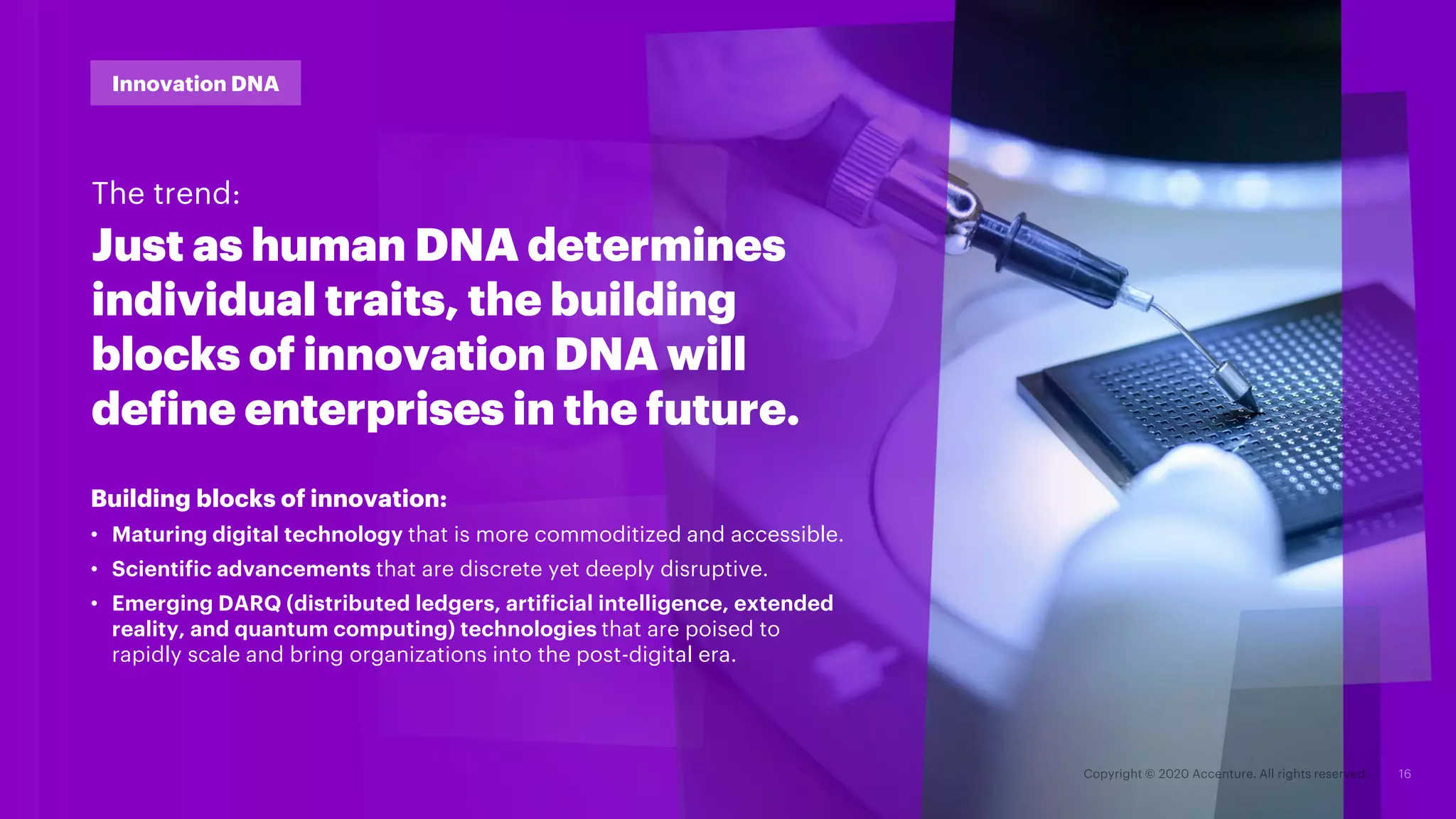 #TechVision2020
Building blocks of innovation:
• Maturing digital technology that is more commoditized and accessible.
• Scientific advancements that are discrete yet deeply disruptive.
• Emerging DARQ (distributed ledgers, artificial intelligence, extended
reality, and quantum computing) technologies that are poised to
rapidly scale and bring organizations into the post-digital era.
Just as human DNA determines
individual traits, the building
blocks of innovation DNA will
define enterprises in the future.
Innovation DNA
The trend:
 