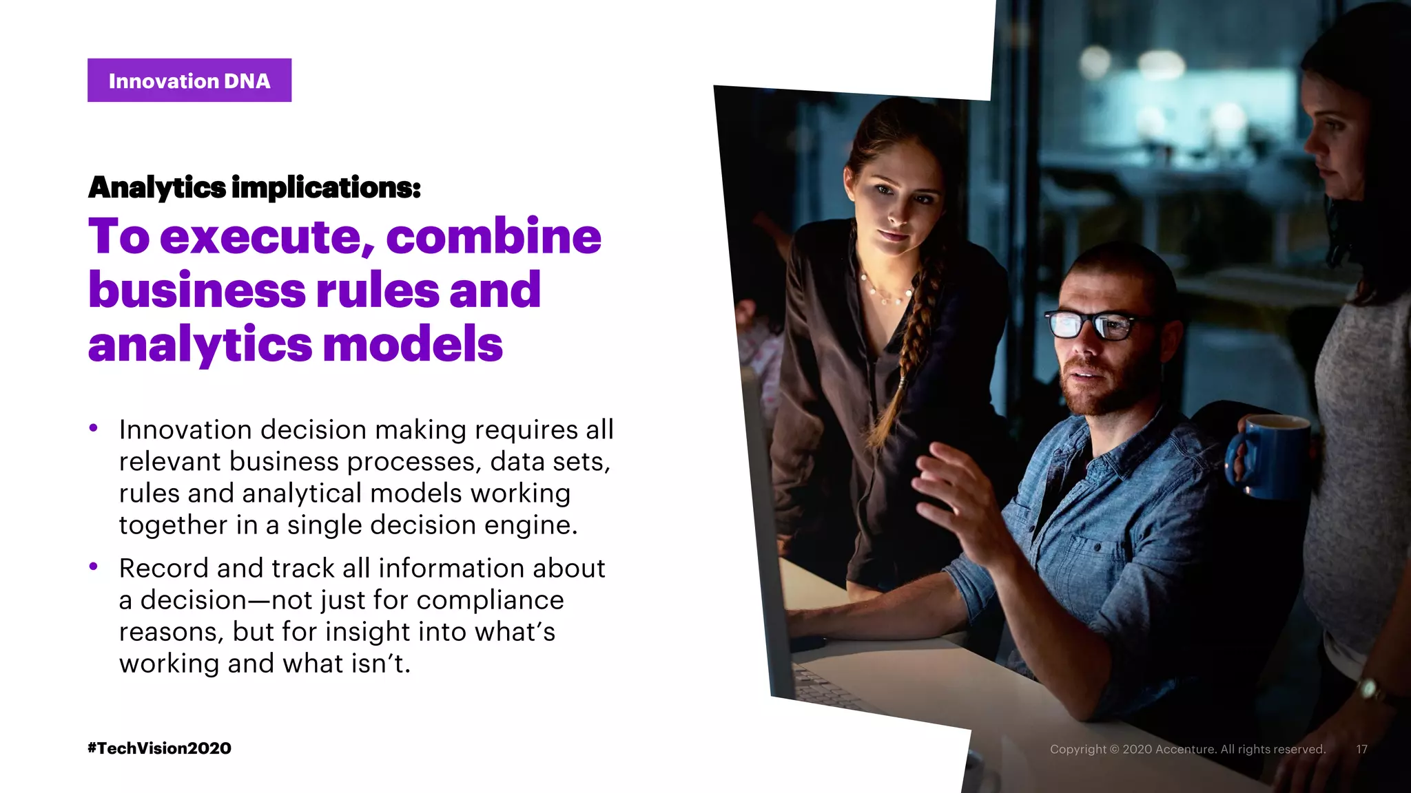 #TechVision2020
Innovation DNA
To execute, combine
business rules and
analytics models
• Innovation decision making requires all
relevant business processes, data sets,
rules and analytical models working
together in a single decision engine.
• Record and track all information about
a decision—not just for compliance
reasons, but for insight into what’s
working and what isn’t.
Analytics implications:
#TechVision2020
 