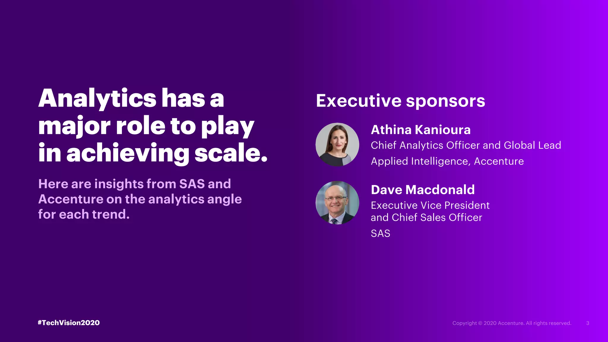 Analytics has a
major role to play
in achieving scale.
Here are insights from SAS and
Accenture on the analytics angle
for each trend.
Athina Kanioura
Chief Analytics Officer and Global Lead
Applied Intelligence, Accenture
Dave Macdonald
Executive Vice President
and Chief Sales Officer
SAS
Executive sponsors
#TechVision2020
 