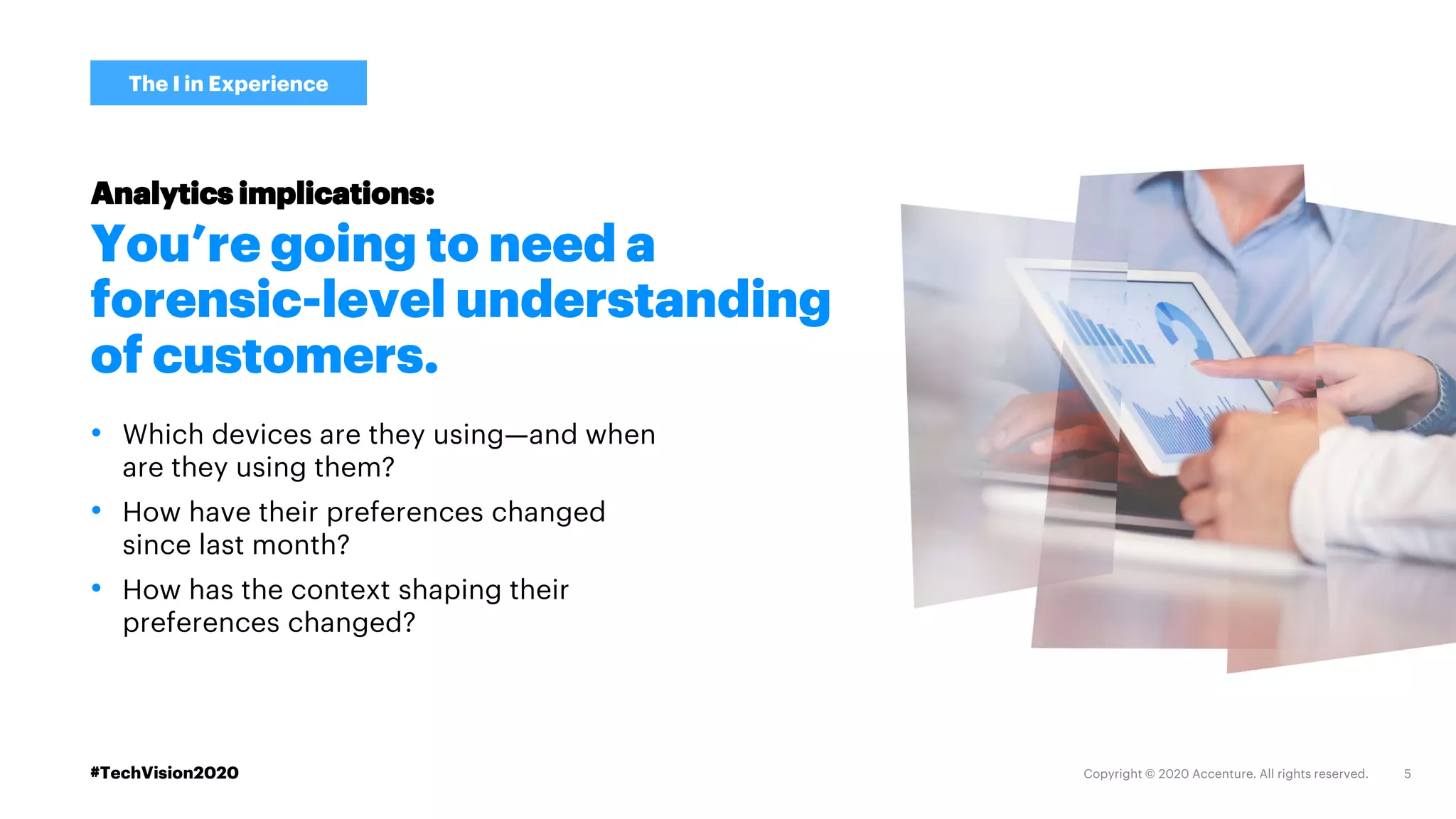 #TechVision2020
The I in Experience
You’re going to need a
forensic-level understanding
of customers.
• Which devices are they using—and when
are they using them?
• How have their preferences changed
since last month?
• How has the context shaping their
preferences changed?
Analytics implications:
 