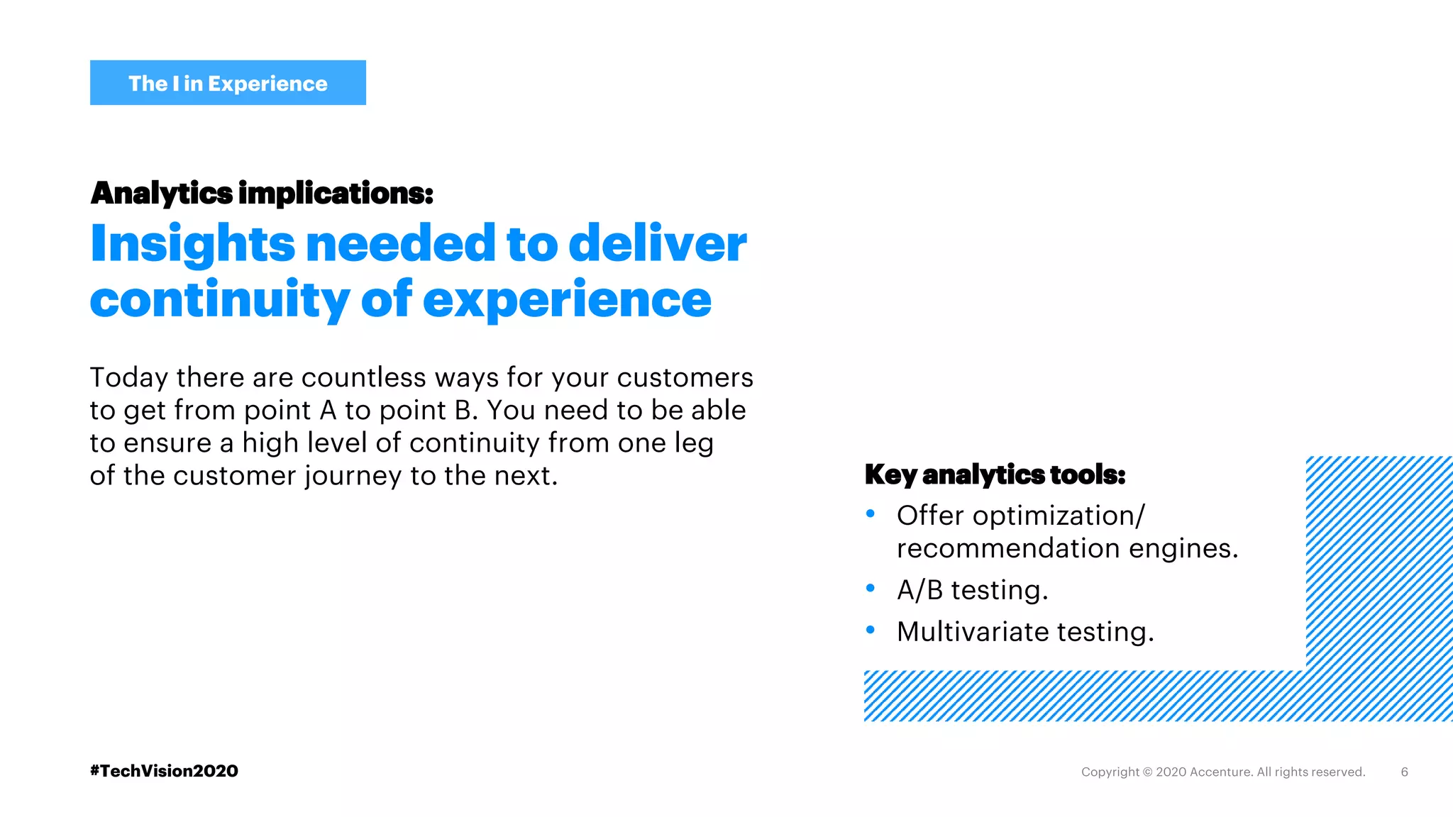 #TechVision2020
Insights needed to deliver
continuity of experience
Today there are countless ways for your customers
to get from point A to point B. You need to be able
to ensure a high level of continuity from one leg
of the customer journey to the next.
The I in Experience
Analytics implications:
Key analytics tools:
• Offer optimization/
recommendation engines.
• A/B testing.
• Multivariate testing.
 