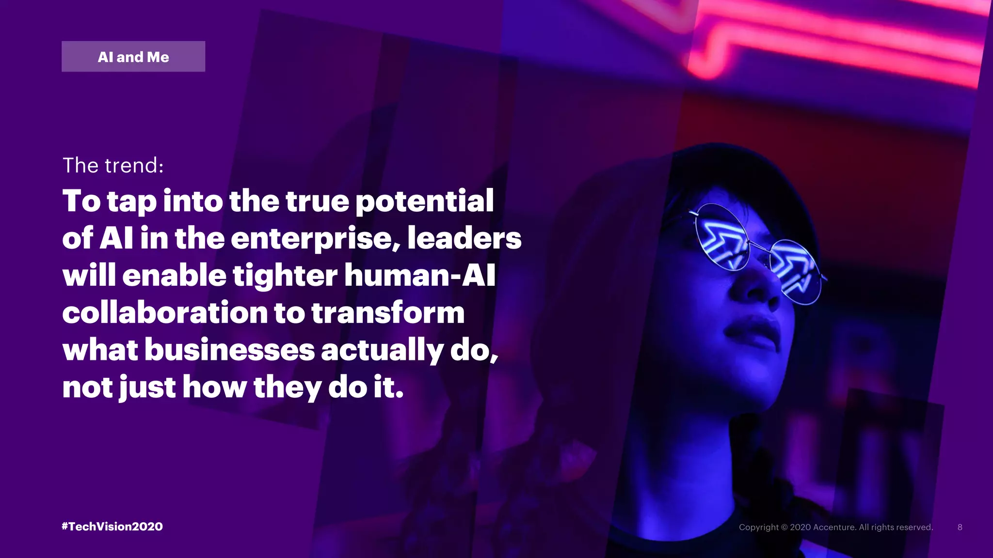 #TechVision2020
AI and Me
To tap into the true potential
of AI in the enterprise, leaders
will enable tighter human-AI
collaboration to transform
what businesses actually do,
not just how they do it.
The trend:
#TechVision2020
 
