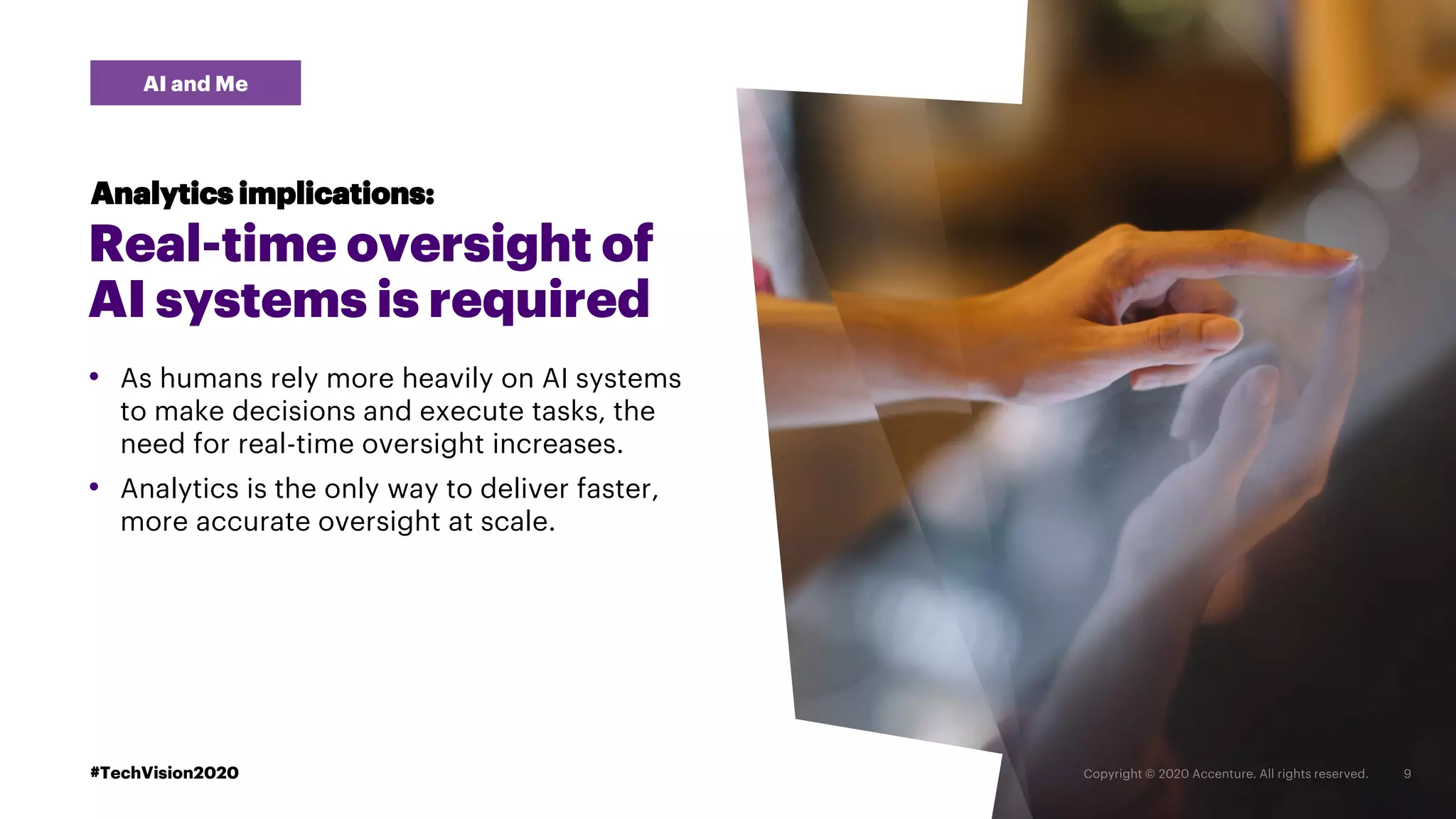 #TechVision2020
AI and Me
Analytics implications:
Real-time oversight of
AI systems is required
• As humans rely more heavily on AI systems
to make decisions and execute tasks, the
need for real-time oversight increases.
• Analytics is the only way to deliver faster,
more accurate oversight at scale.
#TechVision2020
 