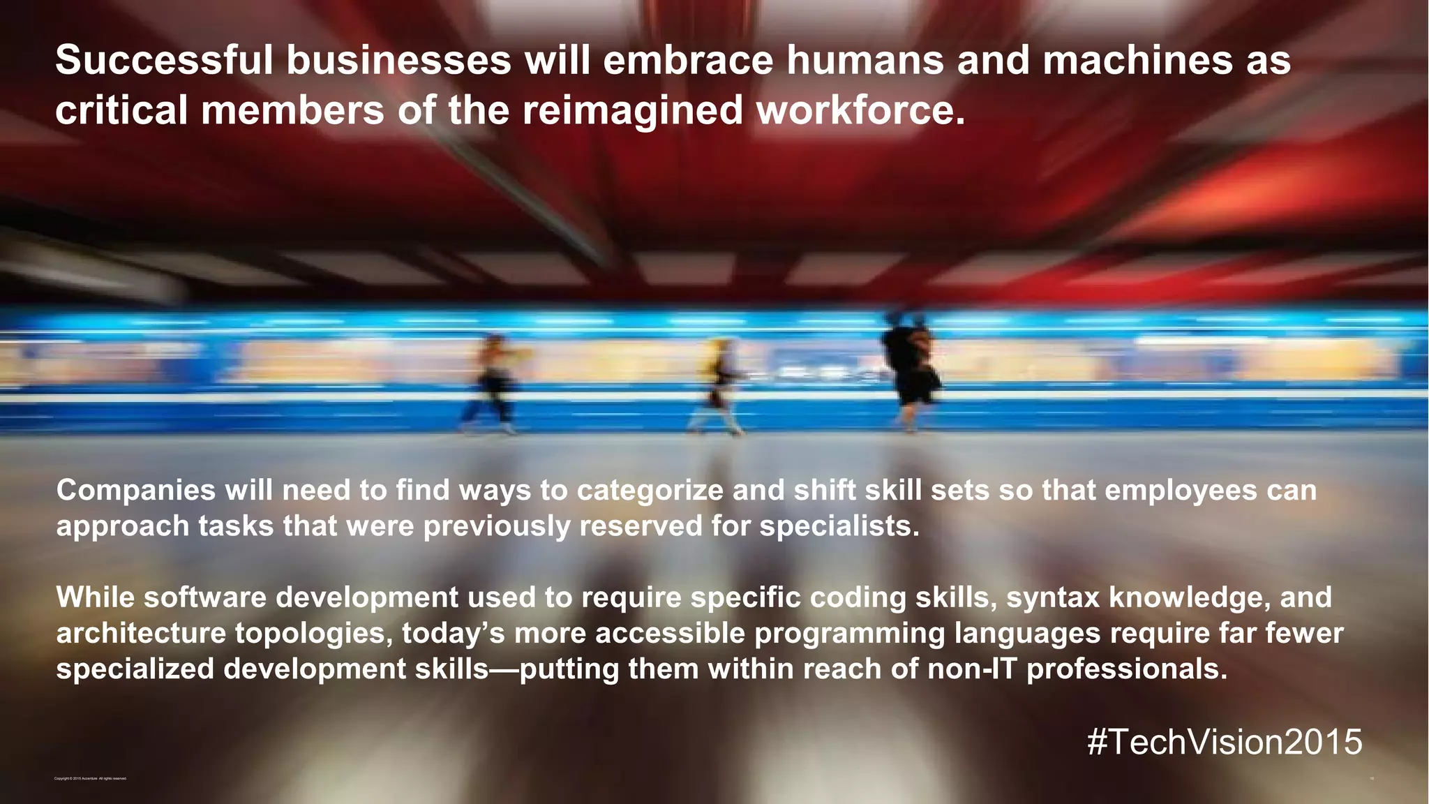 10
Successful businesses will embrace humans and machines as
critical members of the reimagined workforce.
Copyright © 2015 Accenture All rights reserved.
Companies will need to find ways to categorize and shift skill sets so that employees can
approach tasks that were previously reserved for specialists.
While software development used to require specific coding skills, syntax knowledge, and
architecture topologies, today’s more accessible programming languages require far fewer
specialized development skills—putting them within reach of non-IT professionals.
#TechVision2015
 