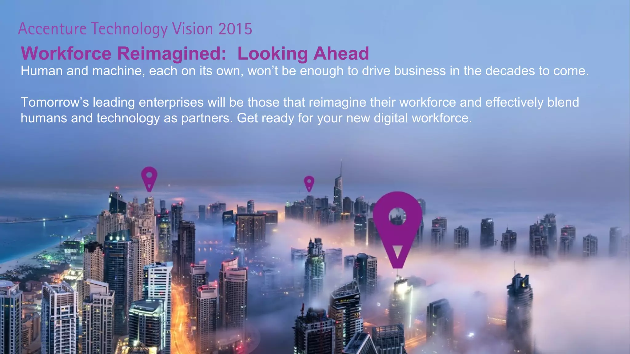 Color Palette
11Copyright © 2015 Accenture All rights reserved.
R 153
G 51
B 153
R 47
G 83
B 156
R 255
G 221
B 0
R 255
G 153
B 0
R 136
G 221
B 0
R 170
G 17
B51
Workforce Reimagined: Looking Ahead
Human and machine, each on its own, won’t be enough to drive business in the decades to come.
Tomorrow’s leading enterprises will be those that reimagine their workforce and effectively blend
humans and technology as partners. Get ready for your new digital workforce.
Copyright © 2015 Accenture All rights reserved.
 