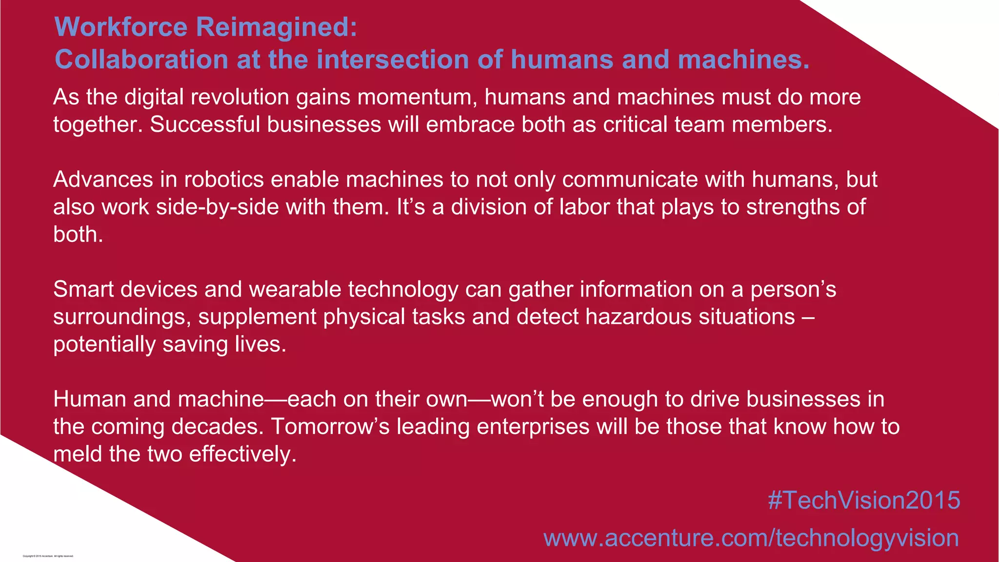 As the digital revolution gains momentum, humans and machines must do more
together. Successful businesses will embrace both as critical team members.
Advances in robotics enable machines to not only communicate with humans, but
also work side-by-side with them. It’s a division of labor that plays to strengths of
both.
Smart devices and wearable technology can gather information on a person’s
surroundings, supplement physical tasks and detect hazardous situations –
potentially saving lives.
Human and machine—each on their own—won’t be enough to drive businesses in
the coming decades. Tomorrow’s leading enterprises will be those that know how to
meld the two effectively.
Workforce Reimagined:
Collaboration at the intersection of humans and machines.
#TechVision2015
www.accenture.com/technologyvisionCopyright © 2015 Accenture All rights reserved.
 