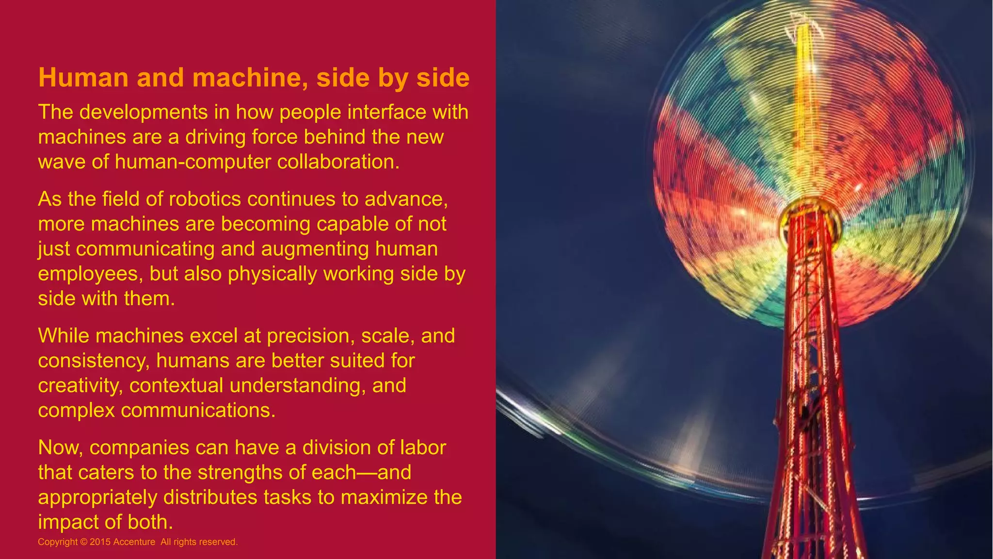 Human and machine, side by side
The developments in how people interface with
machines are a driving force behind the new
wave of human-computer collaboration.
As the field of robotics continues to advance,
more machines are becoming capable of not
just communicating and augmenting human
employees, but also physically working side by
side with them.
While machines excel at precision, scale, and
consistency, humans are better suited for
creativity, contextual understanding, and
complex communications.
Now, companies can have a division of labor
that caters to the strengths of each—and
appropriately distributes tasks to maximize the
impact of both.
8
Copyright © 2015 Accenture All rights reserved.
 