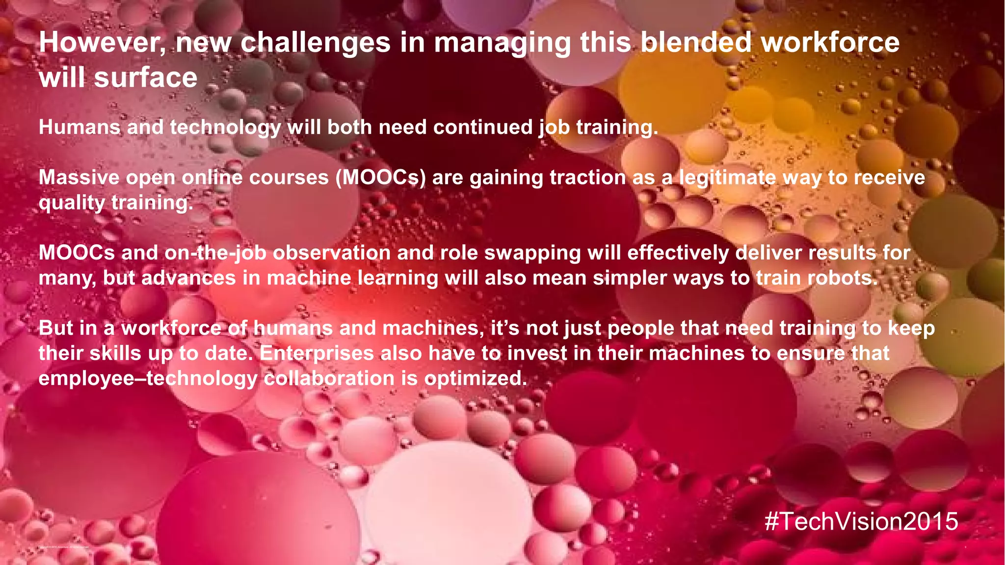 9
However, new challenges in managing this blended workforce
will surface
Humans and technology will both need continued job training.
Massive open online courses (MOOCs) are gaining traction as a legitimate way to receive
quality training.
MOOCs and on-the-job observation and role swapping will effectively deliver results for
many, but advances in machine learning will also mean simpler ways to train robots.
But in a workforce of humans and machines, it’s not just people that need training to keep
their skills up to date. Enterprises also have to invest in their machines to ensure that
employee–technology collaboration is optimized.
Copyright © 2015 Accenture All rights reserved.
#TechVision2015
 