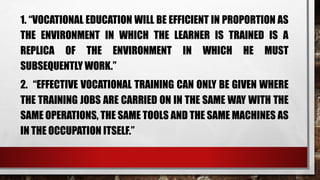 1. “VOCATIONAL EDUCATION WILL BE EFFICIENT IN PROPORTION AS
THE ENVIRONMENT IN WHICH THE LEARNER IS TRAINED IS A
REPLICA OF THE ENVIRONMENT IN WHICH HE MUST
SUBSEQUENTLY WORK.”
2. “EFFECTIVE VOCATIONAL TRAINING CAN ONLY BE GIVEN WHERE
THE TRAINING JOBS ARE CARRIED ON IN THE SAME WAY WITH THE
SAME OPERATIONS, THE SAME TOOLS AND THE SAME MACHINES AS
IN THE OCCUPATION ITSELF.”
 