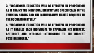 3. “VOCATIONAL EDUCATION WILL BE EFFECTIVE IN PROPORTION
AS IT TRAINS THE INDIVIDUAL DIRECTLY AND SPECIFICALLY IN THE
THINKING HABITS AND THE MANIPULATIVE HABITS REQUIRED IN
THE OCCUPATION ITSELF.”
4. “VOCATIONAL EDUCATION WILL BE EFFECTIVE IN PROPORTION
AS IT ENABLES EACH INDIVIDUAL TO CAPITALIZE HIS INTEREST,
APTITUDES AND INTRINSIC INTELLIGENCE TO THE HIGHEST
POSSIBLE DEGREE.”
 