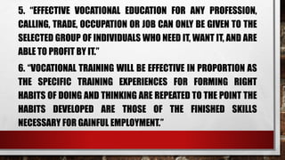 5. “EFFECTIVE VOCATIONAL EDUCATION FOR ANY PROFESSION,
CALLING, TRADE, OCCUPATION OR JOB CAN ONLY BE GIVEN TO THE
SELECTED GROUP OF INDIVIDUALS WHO NEED IT, WANT IT, AND ARE
ABLE TO PROFIT BY IT.”
6. “VOCATIONAL TRAINING WILL BE EFFECTIVE IN PROPORTION AS
THE SPECIFIC TRAINING EXPERIENCES FOR FORMING RIGHT
HABITS OF DOING AND THINKING ARE REPEATED TO THE POINT THE
HABITS DEVELOPED ARE THOSE OF THE FINISHED SKILLS
NECESSARY FOR GAINFUL EMPLOYMENT.”
 