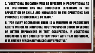 7. “VOCATIONAL EDUCATION WILL BE EFFECTIVE IN PROPORTIONAL AS
THE INSTRUCTOR HAS HAD SUCCESSFUL EXPERIENCE IN THE
APPLICATION OF SKILLS AND KNOWLEDGE TO THE OPERATIONS AND
PROCESSES HE UNDERTAKES TO TEACH.”
8. “FOR EVERY OCCUPATION THERE IS A MINIMUM OF PRODUCTIVE
ABILITY WHICH AN INDIVIDUAL MUST POSSESS IN ORDER TO SECURE
OR RETAIN EMPLOYMENT IN THAT OCCUPATION. IF VOCATIONAL
EDUCATION IS NOT CARRIED TO THAT POINT WITH THAT INDIVIDUAL,
IT IS NEITHER PERSONALLY OR SOCIALLY EFFECTIVE.”
 
