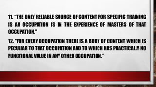 11. “THE ONLY RELIABLE SOURCE OF CONTENT FOR SPECIFIC TRAINING
IS AN OCCUPATION IS IN THE EXPERIENCE OF MASTERS OF THAT
OCCUPATION.”
12. “FOR EVERY OCCUPATION THERE IS A BODY OF CONTENT WHICH IS
PECULIAR TO THAT OCCUPATION AND TO WHICH HAS PRACTICALLY NO
FUNCTIONAL VALUE IN ANY OTHER OCCUPATION.”
 