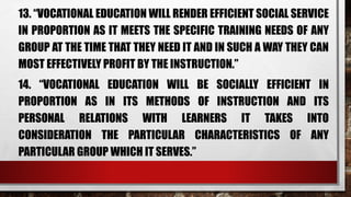 13. “VOCATIONAL EDUCATION WILL RENDER EFFICIENT SOCIAL SERVICE
IN PROPORTION AS IT MEETS THE SPECIFIC TRAINING NEEDS OF ANY
GROUP AT THE TIME THAT THEY NEED IT AND IN SUCH A WAY THEY CAN
MOST EFFECTIVELY PROFIT BY THE INSTRUCTION.”
14. “VOCATIONAL EDUCATION WILL BE SOCIALLY EFFICIENT IN
PROPORTION AS IN ITS METHODS OF INSTRUCTION AND ITS
PERSONAL RELATIONS WITH LEARNERS IT TAKES INTO
CONSIDERATION THE PARTICULAR CHARACTERISTICS OF ANY
PARTICULAR GROUP WHICH IT SERVES.”
 