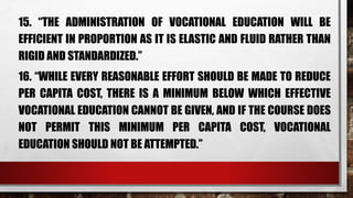 15. “THE ADMINISTRATION OF VOCATIONAL EDUCATION WILL BE
EFFICIENT IN PROPORTION AS IT IS ELASTIC AND FLUID RATHER THAN
RIGID AND STANDARDIZED.”
16. “WHILE EVERY REASONABLE EFFORT SHOULD BE MADE TO REDUCE
PER CAPITA COST, THERE IS A MINIMUM BELOW WHICH EFFECTIVE
VOCATIONAL EDUCATION CANNOT BE GIVEN, AND IF THE COURSE DOES
NOT PERMIT THIS MINIMUM PER CAPITA COST, VOCATIONAL
EDUCATION SHOULD NOT BE ATTEMPTED.”
 