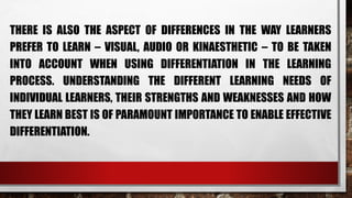 THERE IS ALSO THE ASPECT OF DIFFERENCES IN THE WAY LEARNERS
PREFER TO LEARN – VISUAL, AUDIO OR KINAESTHETIC – TO BE TAKEN
INTO ACCOUNT WHEN USING DIFFERENTIATION IN THE LEARNING
PROCESS. UNDERSTANDING THE DIFFERENT LEARNING NEEDS OF
INDIVIDUAL LEARNERS, THEIR STRENGTHS AND WEAKNESSES AND HOW
THEY LEARN BEST IS OF PARAMOUNT IMPORTANCE TO ENABLE EFFECTIVE
DIFFERENTIATION.
 