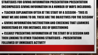 STRATEGIES FOR GIVING INFORMATION PRESENTATION PRESENTATION
ENCOMPASSES GIVING INFORMATION IN A NUMBER OF WAYS INCLUDING:
● TEACHER EXPLANATION OFTEN AT THE START OF A SESSION - ‘THIS IS
WHAT WE ARE GOING TO DO, THESE ARE THE OBJECTIVES FOR THE SESSION’
● GIVING INFORMATION/INSTRUCTION AND CHECKING THAT LEARNERS
UNDERSTAND BY, FOR INSTANCE, USE OF QUESTIONING
● CLEARLY PRESENTING INFORMATION AT THE START OF A SESSION AND
THEN LINKING TO OTHER TEACHING STRATEGIES – PRESENTATION
FOLLOWED BY IMMEDIATE ACTIVITY
 