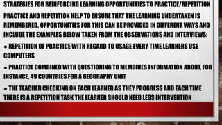 STRATEGIES FOR REINFORCING LEARNING OPPORTUNITIES TO PRACTICE/REPETITION
PRACTICE AND REPETITION HELP TO ENSURE THAT THE LEARNING UNDERTAKEN IS
REMEMBERED. OPPORTUNITIES FOR THIS CAN BE PROVIDED IN DIFFERENT WAYS AND
INCLUDE THE EXAMPLES BELOW TAKEN FROM THE OBSERVATIONS AND INTERVIEWS:
● REPETITION OF PRACTICE WITH REGARD TO USAGE EVERY TIME LEARNERS USE
COMPUTERS
● PRACTICE COMBINED WITH QUESTIONING TO MEMORIES INFORMATION ABOUT, FOR
INSTANCE, 49 COUNTRIES FOR A GEOGRAPHY UNIT
● THE TEACHER CHECKING ON EACH LEARNER AS THEY PROGRESS AND EACHTIME
THERE IS A REPETITION TASK THE LEARNER SHOULD NEED LESS INTERVENTION
 