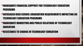 •INADEQUATE FINANCIAL SUPPORT FOR TECHNOLOGY EDUCATION
PROGRAMS
•INCREASED HIGH SCHOOL GRADUATION REQUIREMENTS IMPACTING ON
TECHNOLOGY EDUCATION PROGRAMS
•INADEQUATE MARKETING AND PUBLIC RELATIONS OF TECHNOLOGY
EDUCATION
•RESISTANCE TO CHANGE IN TECHNOLOGY EDUCATION
 