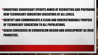 •UNDERTAKE SIGNIFICANT EFFORTS AIMED AT RECRUITING AND PREPARING
NEW TECHNOLOGY EDUCATION EDUCATORS AT ALL LEVELS.
•IDENTIFY AND COMMUNICATE A CLEAR AND UNDERSTANDABLE PURPOSE
OF TECHNOLOGY EDUCATION TO ALL POPULATIONS,
•REACH CONSENSUS IN CURRICULUM DESIGN AND DEVELOPMENT AS HIGH
PRIORITIES.
 