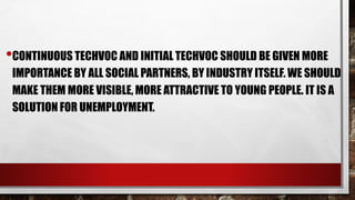 •CONTINUOUS TECHVOC AND INITIAL TECHVOC SHOULD BE GIVEN MORE
IMPORTANCE BY ALL SOCIAL PARTNERS, BY INDUSTRY ITSELF. WE SHOULD
MAKE THEM MORE VISIBLE, MORE ATTRACTIVE TO YOUNG PEOPLE. IT IS A
SOLUTION FOR UNEMPLOYMENT.
 