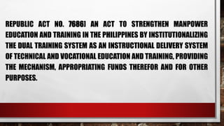 REPUBLIC ACT NO. 7686] AN ACT TO STRENGTHEN MANPOWER
EDUCATION AND TRAINING IN THE PHILIPPINES BY INSTITUTIONALIZING
THE DUAL TRAINING SYSTEM AS AN INSTRUCTIONAL DELIVERY SYSTEM
OF TECHNICAL AND VOCATIONAL EDUCATION AND TRAINING, PROVIDING
THE MECHANISM, APPROPRIATING FUNDS THEREFOR AND FOR OTHER
PURPOSES.
 
