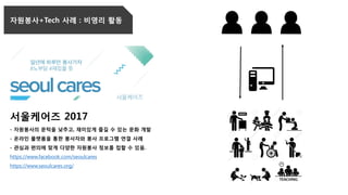 서울케어즈 2017
- 자원봉사의 문턱을 낮추고, 재미있게 즐길 수 있는 문화 개발
- 온라인 플랫폼을 통한 봉사자와 봉사 프로그램 연결 사례
- 관심과 편의에 맞게 다양한 자원봉사 정보를 접할 수 있음.
https://www.facebook.com/seoulcares
https://www.seoulcares.org/
자원봉사+Tech 사례 : 비영리 활동
 