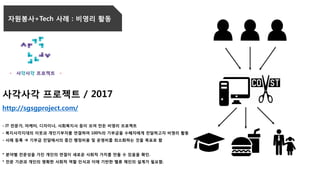 자원봉사+Tech 사례 : 비영리 활동
사각사각 프로젝트 / 2017
http://sgsgproject.com/
- IT 전문가, 마케터, 디자이너, 사회복지사 등이 모여 만든 비영리 프로젝트
- 복지사각지대의 이웃과 개인기부자를 연결하여 100%의 기부금을 수혜자에게 전달하고자 비영리 활동
- 사례 등록  기부금 전달에서의 중간 행정비용 및 운영비를 최소화하는 것을 목표로 함
* 분야별 전문성을 가진 개인의 연결이 새로운 사회적 가치를 만들 수 있음을 확인.
* 전문 기관과 개인의 명확한 사회적 역할 인식과 이에 기반한 벨류 체인의 설계가 필요함.
 