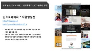 자원봉사+Tech 사례 : 개인활동가+ICT 솔루션 연결
인트로페이지 * 작은영웅전
http://Intropage.net
https://youtu.be/YIOSmhcPO_w
- 개인 활동가의 신청을 받아서 전용 프로젝트 사이트를 제작
- 6명의 활동가를 지원
- 4개 모금 프로젝트  348명의 참여를 통해 1,787만원모금
- 한명의 개인 활동가의 영향으로 4명의 추가 활동가가 탄생함.
아카이브, 확산의 중요성을 재 확인함.
 