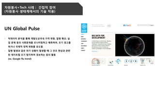 자원봉사+Tech 사례 : 간접적 참여
(자원봉사 생태계에서의 기술 적용)
UN Global Pulse
- 빅데이터 분석을 통해 개발도상국내 가격 변동, 질병 확산, 실
업 문제 등의 사회문제를 모니터링하고 예측하여, 조기 경고를
하거나 국제적 정책 변화를 유도함.
- 질병 발생과 같은 위기 상황이 발생할 때 그 전조 현상과 관련
된 데이트럴 조기 탐지하여 경보하는 등의 활동
(ex. Google flu trend)
 