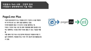 자원봉사+Tech 사례 : 간접적 참여
(자원봉사 생태계에서의 기술 적용)
Page2.me Plus
- 기관의 홍보담당자 또는 자원봉사자가 기관의 소식을 취합하
여 주기적으로 뉴스 레터 등을 발행하고 있음.
이러한 활동에 평균 2-3시간의 시간을 할애하는 데,
키워드 기반의 자료 수집 및 분류 자동화를 통해 정보를 수집
하고 발행하는 시간을 10분 이내로 줄일 수 있는 기술을 개발
함.
- 이를 통해 기존 자료 수집 업무에 투입되던 자원봉사자를 기
술이 대체하여, 자원봉사자는 더욱 가치 생산적 봉사활동을 할
수 있음.
 