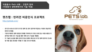 자원봉사+Tech 사례 : 간접적 참여
(자원봉사 생태계에서의 기술 적용)
펫츠랩 : 반려견 비문인식 프로젝트
http://petslab.co.kr/
- 유기견 보호소의 경우 유기견 등록 및 관리 업무에 투입되는 자원의 현실적인
한계가 존재함.
- 기존의 애완견 등록 방법의 한계를 극복하고자 개의 코에 있는 비문(사람의 지
문처럼 개체 인식 가능)을 통한 개체 인식 기술을 개발함.
- 이 기술의 보급을 통해 반려견 정보 등록의 확산과 유기견 등록 업무의 간소화
및 비용 절감 효과를 기대할 수 있을 것으로 예상됨.
 
