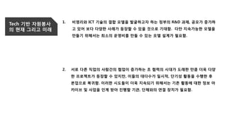 Tech 기반 자원봉사
의 현재 그리고 미래
1. 비영리와 ICT 기술의 결합 모델을 발굴하고자 하는 정부의 R&D 과제, 공모가 증가하
고 있어 보다 다양한 사례가 등장할 수 있을 것으로 기대함. 다만 지속가능한 모델을
만들기 위해서는 최소의 운영비를 만들 수 있는 모델 설계가 필요함.
2. 서로 다른 직업의 사람간의 협업이 증가하는 초 협력의 시대가 도래한 만큼 더욱 다양
한 프로젝트가 등장할 수 있지만, 이들의 대다수가 일시적, 단기성 활동을 수행한 후
본업으로 복귀함. 이러한 시도들이 더욱 지속되기 위해서는 기존 활동에 대한 정보 아
카이브 및 사업을 인계 받아 진행할 기관, 단체와의 연결 장치가 필요함.
 