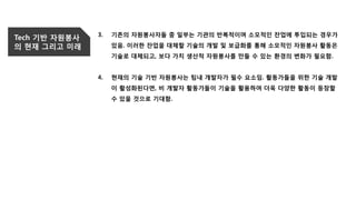 Tech 기반 자원봉사
의 현재 그리고 미래
3. 기존의 자원봉사자들 중 일부는 기관의 반복적이며 소모적인 잔업에 투입되는 경우가
있음. 이러한 잔업을 대체할 기술의 개발 및 보급화를 통해 소모적인 자원봉사 활동은
기술로 대체되고, 보다 가치 생산적 자원봉사를 만들 수 있는 환경의 변화가 필요함.
4. 현재의 기술 기반 자원봉사는 팀내 개발자가 필수 요소임. 활동가들을 위한 기술 개발
이 활성화된다면, 비 개발자 활동가들이 기술을 활용하여 더욱 다양한 활동이 등장할
수 있을 것으로 기대함.
 